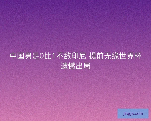 中国男足0比1不敌印尼 提前无缘世界杯遗憾出局