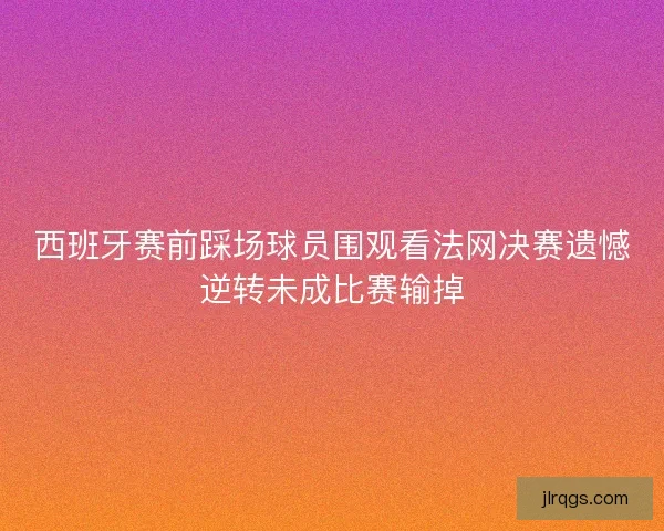 西班牙赛前踩场球员围观看法网决赛遗憾逆转未成比赛输掉