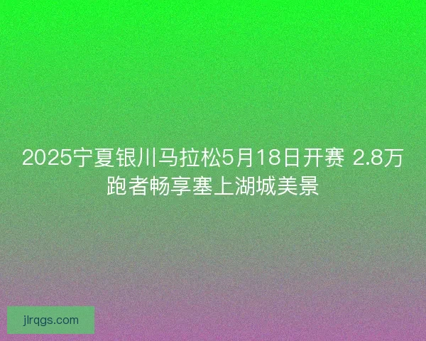 2025宁夏银川马拉松5月18日开赛 2.8万跑者畅享塞上湖城美景