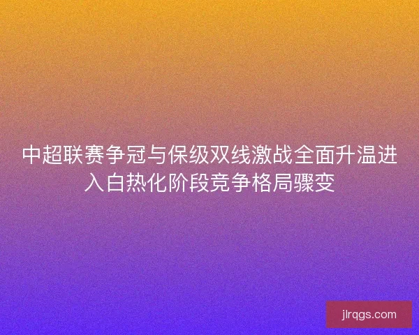 中超联赛争冠与保级双线激战全面升温进入白热化阶段竞争格局骤变